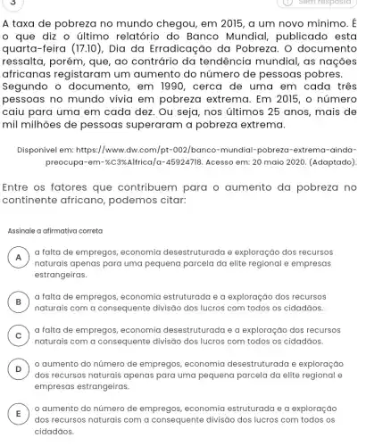 A taxa de pobreza no mundo chegou , em 2015, a um novo mínimo. E
que diz o último relatório do Banco Mundial publicado esta
quarta-feira (17.10) , Dia da Erradicação da Pobreza. O documento
ressalta, porém, que , ao contrário da tendência mundial , as nações
africanas registaram um aumento do número de pessoas pobres.
Segundo o documento, em 1990, cerca de uma em cada três
pessoas no mundo vivia em pobreza extrema. Em 2015, o número
caiu para uma em cada dez. Ou seja , nos últimos 25 anos , mais de
mil milhões de pessoas superaram a pobreza extrema.
Disponível em: https://www .dw.com/pt-002/banco -mundial-pobreza-extrema -ainda-
preocupa-em-% C3% Alfrica/a-45924718 Acesso em: 20 maio 2020. (Adaptado).
Entre os fatores que contribuem para o aumento da pobreza no
continente africano , podemos citar:
Assinale a afirmativa correta
A
a falta de empregos , economia desestruturada e exploração dos recursos
n
naturais apenas para uma pequena parcela da elite regional e empresas
estrangeiras
B )
a falta de empregos , economia estruturada e a exploração dos recursos
naturais com a consequente divisão dos lucros com todos os cidadãos.
C . )
a falta de empregos , economia desestruturada e a exploração dos recursos
naturais com a consequente divisão dos lucros com todos os cidadãos.
D )
aumento do número de empregos, economia desestruturada e exploração
dos recursos naturais apenas para uma pequena parcela da elite regional e
empresas estrangeiras.
A
aumento do número de empregos, economia estruturada e a exploração
E
dos recursos naturais com a consequente divisão dos lucros com todos os
cidadãos.