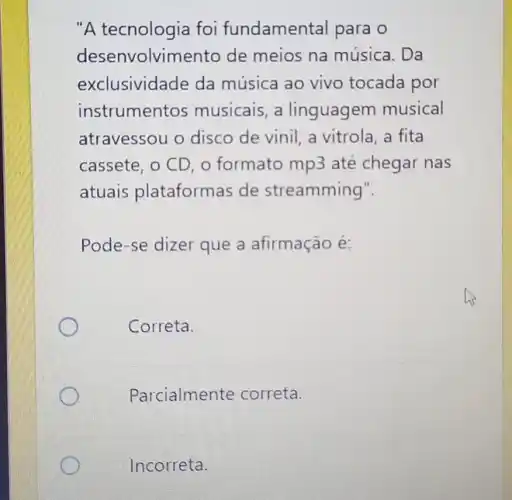 "A tecnologia foi fundamental para o
desenvolvimento de meios na música. Da
exclusividade da música ao vivo tocada por
instrumentos musicais , a linguagem musical
atravessou o disco de vinil, a vitrola a fita
cassete, o CD, o formato mp3 até chegar nas
atuais plataformas de streamming".
Pode-se dizer que a afirmação é:
Correta.
Parcialmente correta.
Incorreta.