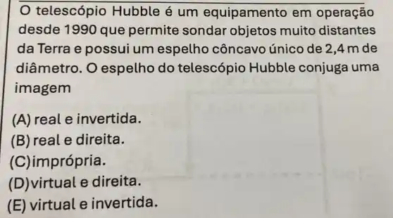 telescópio Hubble é um equipamer to em operação
desde 1990 que permite sondar objetos muito distantes
da Terra e possui um espelho côncavo único de 2,4 mde
diâmetro. O espelho do telescópio Hubble conjuga uma
imagem
(A) real e invertida.
(B) real e direita.
(C)imprópria.
(D)virtual e direita.
(E) virtual e invertida.