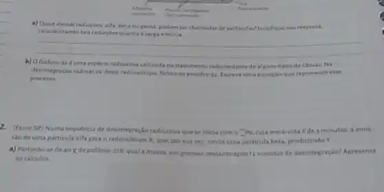 -Telus
redicativo
Material Pacan carregades
fuorescente
a) Quais dessas radiacbes alfa, beta ou jama podem serchamadas de parliculas? Justifique sua resposta.
caracterizando tais radiaçberquanto A carga elétrica.
b) O fosforo-126 uma espécie radioativa	de cancer.Na
__
desintegraçloradioativadesterad ioisótopo, forma-se enxolre 12. Escreva uma equação que represente esse
processo
2. (fasm-SP) Numa sequência de desintegração radioativaque se inicia como (}_{11)P_(0) cuja mela-vida é de 3 minutos, a emis-
sao de uma particula alfa gera o radioisótopo X, que, por sua vez, emite uma particula beta, produzindoY
a) Partindo-sede 40 gde polonio 218, qual a massa, em gramas, restante apos 12 minutos de desintegraçio? Apresente
os calculos