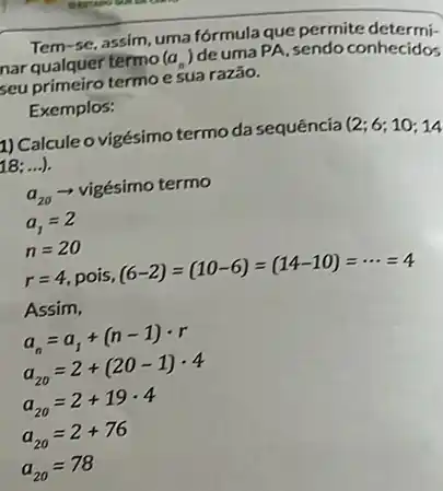 Tem se, assim, uma fórmula que permite determi
nar qualquer termo (a_(n))
deuma PA, sendo conhecidos
seu primeiro termo e sua razão.
Exemplos:
1) Calcule o vigésimo termo da sequência
(2;6;10;14
18: ...).
a_(20)
vigésimo termo
a_(1)=2
n=20
r=4 pois,
(6-2)=(10-6)=(14-10)=... =4
Assim,
a_(n)=a_(1)+(n-1)cdot r
a_(20)=2+(20-1)cdot 4
a_(20)=2+19cdot 4
a_(20)=2+76
a_(20)=78