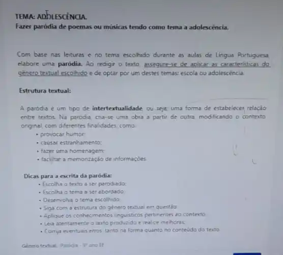 TEMA: ADDLESCENCIA.
Fazer paródia de poemas ou músicas tendo como tema a adolescência.
Com base nas leituras e no tema escolhido durante as aulas de Lingua Portuguesa
elabore uma paródia. Ao redigir o texto, assegure se de aplicar as caracteristicas do
género textual escolhido e de optar por um destes temas: escola ou adolescéncia.
Estrutura textual:
A paródia é um tipo de intertextualidade ou seja, uma forma de estabelecer relação
entre textos. Na paródia cna-se uma obra a partir de outra, modificando - contexto
onginal, com differentes finalidades como:
- provocar humor
- causar estranhamento:
- fazer uma homenagem;
- faclitar a memorização de informaçóes
Dicas para a escrita da paródia:
- Escolha o texto a ser parodiado
- Escolha o tema a ser abordado:
- Desenvolva o tema escolhido:
- Siga com a estrutura do género textual em questão
- Aplique os conhecimentos linguisticos pertinentes ao contexto
- Leia atentamente o texto produzido e realize melhoras.
- Cornja eventuais erros, tanto na forma quanto no conteudo do texto.
Género textual: Paroda .9^circ  ano EF