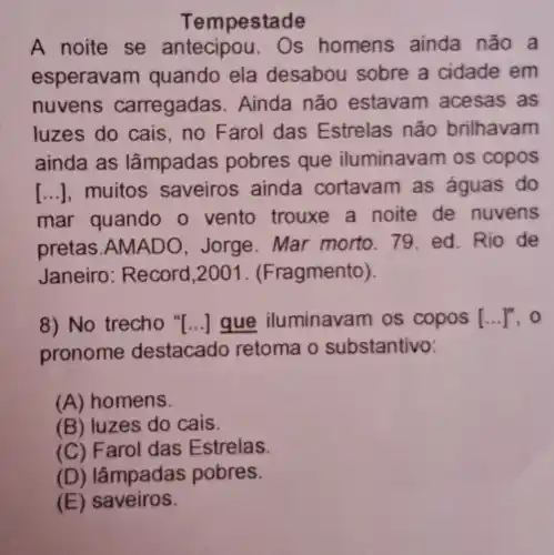 Tempestade
A noite se antecipou . Os homens ainda não a
esperava m quando ela desabou sobre a cidade em
nuvens carregadas . Ainda não estavam acesas as
luzes do cais,no Farol das Estrelas não brilhavam
ainda as lâmpadas pobres que iluminava m os copos
[...],muitos saveiros ainda cortavam as águas do
mar quando o vento trouxe a noite de nuvens
pretas.AN Jorge. Mar morto.79 ed.Rio de
Janeiro : Record,2001 . (Fragmento).
8) No trecho " () que iluminavam os copos 1.....o
pronome destacado retoma o substantivo:
(A) homens.
(B) luzes do cais.
(C) F arol das Estrelas.
(D) lâmpadas pobres.
(E) saveiros.