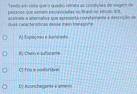 Tendo em vista que o quadro retrata as condições de viagem de
pessoas que seriam escravizadas no Brasil no século XIX,
assinale a alternativa que apresenta corretamente a descrição de
duas características desse meio transporte
A) Espaçoso e iluminado.
B) Cheio e sufocante.
C) Frio e confortável.
D) Aconchegante e ameno.