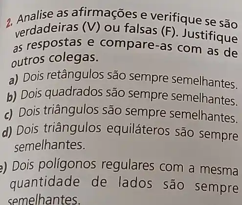 terdadelinas (V) ou-falsas (f), Justificuse 2. verdadeiras (V) our false rifique se são
as respostas e compare-as Justifique
outros colegas.
a) Dois retângulos são sempre semelhantes.
b) Dois quadrados são sempre semelhantes.
c) Dois triângulos são sempre semelhantes.
d) Dois triângulos equiláteros são sempre
semelhantes.
a) Dois polígonos regulares com a mesma
quantidade de lados são sempre
semelhantes.