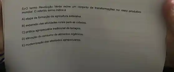 termo Revolução Verde reüne um conjunto de transformações no meio produtivo
mundial. O referido termo indica a
A) etapa de formação da agricultura extensiva.
B) expansão das atividades rurais para as cidades.
C) prática agropecuária tradiciona de terraços.
D) elevação do consumo de alimentos orgânicos.
E) modernização das athvidades agropecuárias.