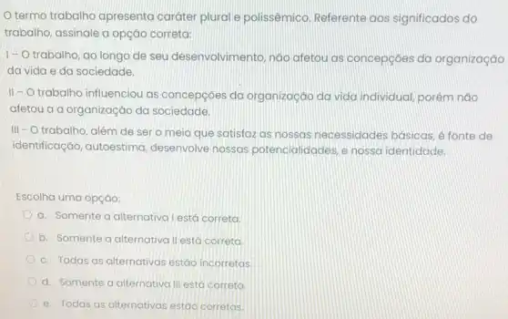 termo trabalho apresenta caráter plural e polissêmico. Referente aos significados do
trabalho, assinale a opção correta:
1- O trabalho ao longo de seu desenvolvimento, não afetou as concepçōes da organização
da vida e da sociedade.
II - O trabalho influenciou as concepções da organização da vida individual, porém não
afetou a a organização da sociedade.
III - O trabalho , além de sero meio que satisfaz as nossas necessidades basicas, é fonte de
identificação, autoestima desenvolve nossas potencialidades, e nossa identidade.
Escolha uma opção:
a. Somente a alternativa lestá correta
b. Somente a alternativa II está correta.
c. Todas as alternativas estáo incorretas.
d. Somente a alternativa III está correta
e. Todas as alternativas estão corretas.