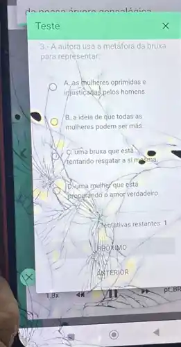 Teste
3.- A autora usa a metáfora da bruxa
para representar:
A.,as mulheres oprimidas e
injusticadas, pelos homens.
B. a ideia de que todas as
mulheres podem ser más.
C. uma bruxa que estǎ
(tentando resgatar a si masma.
D.suma muther que está
Bracurando d amor verdadeiro
PROXIMO
AdTERJOR