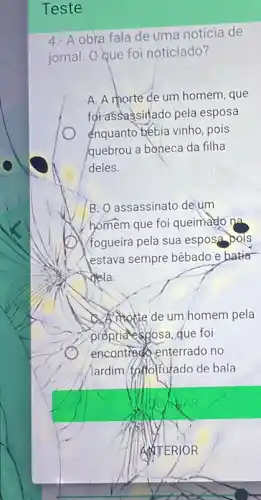 Teste
4.- A obra fala de uma notícia de
jornal. O que foi noticiado?
A. A morte de um homem, que
forassagsinlado pela esposa
enquanto bébia vinho, pois
quebrou a boneca da filha
deles.
B. O assassinato de um
homem que foi queimado na
/fogueira pela sua esposa pois
estava sempre bêbado e batter
dela.
A. Mokte de um homem pela
proprides gosa, que foi
encontrado enterrado no
(ardim toftolfutado de bala
WITERJOR