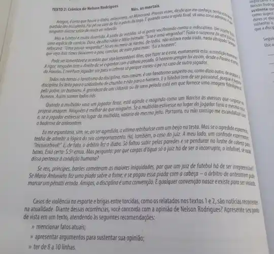 TEXTO 2: Crônica de Nelson Rodrigues
Nós, os mortais
Poucas vezes, desde que me conheço
Amigos, écerto que houve o diabo, anteontem,no Maras Equando soou o apito final, só uma coisa admirou: eque
ninguém tivesse saido de maca ou rabecão.
Mas o futebol é muito divertido. A saída do estádio, só vi gente vociferando contra a indiscipling the suicito fazia
de olho rútilo e lábio trêmulo: "ISSO euma vergonha!". Fazia o
reforçava: "Uma pouca -vergonha!" Só eu no meio de tantos, de todos, não estava nada irado, nada ultrajado Sempre
"Uma que vejo dois times baixarem o pau, concluo,de mim para mim."Eis o homem".
Podeser lamentável e acredito que seja lamentável. Mas,aue fazer se é esta exatamente esta,a
A rigor, ninguém tem o direito dese espantar com o alheio pecado. O homem sempre foi assim
do Paraíso. Enenhum jogador vai para o inferno só porque meteu o pé na cara de outro jogador.
Todos nós temos o fanatismo da disciplina,mas creiam:é um fanatismo suspeito ou como dizia outro,de araque. A
disciplina foi feita para o soldadinho de chumbo enão para o homem Eo futebol tem deser passional
pelo pobre ser humano.A grandeza de um clássico ou de uma pelada está em que fornece uma imagem fided oggal
homem. Assim somos todos nós.
Quando a multidão vaia um jogador feroz,está agindo e reagindo como um Narciso as avessas que cuspisse na
própria imagem . Ninguém é melhor do que ninguém. Se a multidão estivesse no lugar do jogador faria a
e,seojogador estivesse no lugar da multidão, vaiaria do mesmo jeito.Portanto, eu não consigo me escandalizar on
a baderna de anteontem.
Eu me espantaria, sim se, ao ser agredida,a vitima retribuisse com um beijo na testa Masse o agredido esperneia,
tenho de admitir a lógica do seu comportamento. Há,também, o caso do juiz. A meu lado,, um confrade esperneava:
"Inconcebivel!", E de fato, o arbitro fez o diabo. Só faltou subir pelas paredes e se pendurar no lustre de coemeava:
baixo. Está certo: S.S^a errou. Mas pergunto:por que cargas d'água só o juiz há de ser o incorrupto, o infalível senada
disso pertence à condição humana?
Se reis, principes,baroes cometeram as maiores iniquidades,por que um juiz de futebol há de ser irrepreensivel?
Se Maria Antonieta fez uma piada sobre a fome; e se pagou essa piada com a cabeça - o árbitro de anteontem pode
marcar um pênalti errado. Amigos,a disciplina é uma convenção Equalquer convenção nasce e existe para ser violada.
Casos de violência no esporte e brigas entre torcidas como os relatados nos textos 1 e 2 , são notícias recorrentes
na atualidade . Diante dessas ocorrências, você concorda com a opinião de Nelson Rodrigues?Apresente seu ponto
de vista em um texto, atendendo às seguintes recomendações:
>> mencionar fatos atuais;
>> apresentar argumentos para sustentar sua opiniāo;
Nelson Rodrig
importance
sustenta qu
como sugest?
dores se exa
sustentar a
que a discip
Seguir