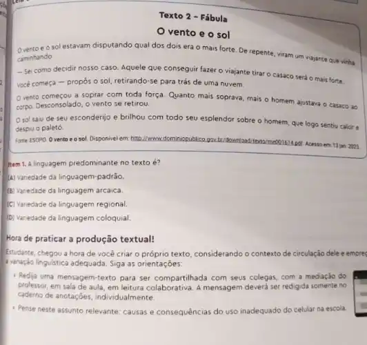 Texto 2 - Fábula
vento e o sol
Oventoeo sol estavam disputando qual dos dois era o mais forte De repente, viram um viajante que vinha
caminhando.
- Sei como decidir nosso caso. Aquele que conseguir fazer o viajante tirar o casaco será o mais forte.
Vocé começa - propôs o sol, retirando-se para trás de uma nuvem.
vento começou a soprar com toda força. Quanto mais soprava, mais o homem ajustava o casaco ao
corpo. Desconsolado, o vento se retirou.
sol saiu de seu esconderijo e brilhou com todo seu esplendor sobre o homem, que logo sentiu calor e
despiu o paletó.
Fonte ESOPO.0 vento e o sol.Disponivel em: http://www.dominiopulica gow bridownloaditentorme001614,0011 Acess em: 13 jan. 2023
Item 1. A linguagem predominante no texto é?
(A) Variedade da linguagem -padrão.
(B) Variedade da linguagem arcaica.
(C) Variedade da linguagem regional.
(b) Variedade da linguagem coloquial.
Hora de praticar a produção textual!
Estudante, chegou a hora de você criar o próprio texto, considerando o contexto de circulação dele e empre
avaiação lingulstica adequada. Siga as orientações:
Redjja uma mensagem-texto para ser compartilhada com seus colegas, com a mediação do
professor, em sala de aula, em leitura colaborativa A mensagem deverá ser redigida somente no
caderno de anotações, individualmente.
square 
Pense neste assunto relevante causas e consequências do uso inadequado do celular na escola.