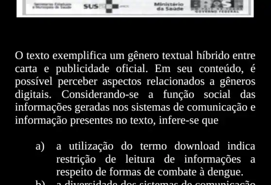 texto exemplifica um gênero textual híbrido entre
carta e publicidade oficial . Em seu conteúdo, é
possivel perceber aspectos relacionados a generos
digitais. Considerando-se a função social das
informações geradas nos sistemas de comunicação e
informação presentes no texto , infere-se que
a) a utilização do termo download 1 indica
restrição de leitura a de informações
respeito de formas de combate à dengue.
do