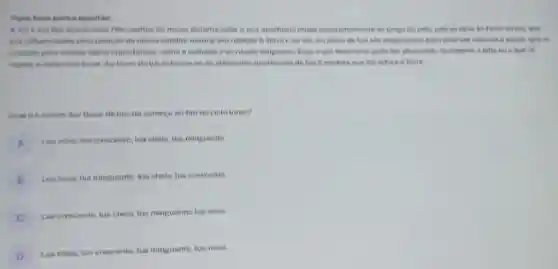 Texto hase pare a question
A. Jun e um dos astros mais fascinantes do nosso sistemo solar e sun aparencie mude so longo do mes Isso se deve is foses da lun, que
the influenciadas pela posicao do nosso eatelite natural em relocao b Terro e ao sol.As fases da lua sao importantes para diversas culturas e povos, que as
utilizem para mancar datas importantes, como o colheite e os rituais religiosos Esse e um fenomeno pode ser observado facilmente a otho nue quese
repete a cada cicle lunar. As fases do tua referem-se hs diferentes aparencies do lus b medida que ela orbite a Terra.
Qual e a ordem das fases do lun do comeco ao fim do cicto lunar?
A
Lun nova, lua crescente lua cheis, lua minguante
B
Lue nova, tua minguante tun chela, lua crescente.
C
Lus crescente, lua cheia lua minguante, lua nova.
D
Luachein, lua crescente tua minguante, lua nova.