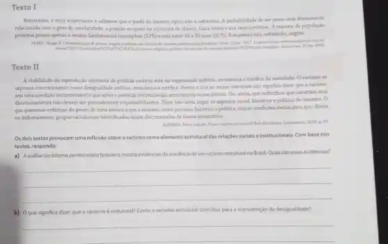 Texto I
Entretanto, o mais importante é salientar que o perfil do detento tipico nào é arbitrário. A probabilidade de ser preso está diretamente
relacionada com o grau de escolaridade, a posição ocupada na estrutura de classes, faixa etária e sua raça/cor/etnia. A maioria da população
prisional possui apenas o ensino fundamental incompleto (53% ) e está entre 18 e 29 anos (51% ) E os presos sào sobretudo, negros.
PERES, Thiago B. Criminalizaçic de jovens, negros e pobres um retrato do sistema penitenciano brasileiro. New,14 jan. 2017. Disponivel em www.nexojornal.com.br!
ensaio/2017/Criminaliz jovens-negros-e-pobres um Acesso em 10 jan 2020.
Texto II
A viabilidade da reprodução sistêmica de práticas racistas está na organização politica.económica e juridica da sociedade. O racismo se
expressa concretamente como desigualdade politica, economica juridica. Porém o uso do termo estrutura nào significa dizer que o racismo
seja uma condição incontornável eque ações e politicas institucionais antirracistas sejam inúteis. Ou ainda, que individuos que cometam atos
discriminatórios nào devam ser pessoalmente responsabilitados. Dizeri isso seria negar os aspectos social, histórico e politico do racismo. O
que queremos enfatizar do ponto de vista teórico é que o racismo como processo histórico e politico, cria as condiçóes sociais para que, direta
ou indiretamente, grupos racialmente identificados sejam discriminados de forma sistemática.
ALMEIDA, Silvio Luiz de Oque eracismo estrutural? Belo Horizonte Letramento, 2018. p 39
Os dois textos provocam uma reflexão sobre o racismo como elemento estrutural das relações sociais e institucionais. Com base nos
textos, responda:
a) Aanálise do sistema penitenciário brasileiro mostra evidencias da existência deum racismo estrutural no Brasil. Quais são essas evidências?
__
b) Oque significa dizer que o racismo é estrutural? Como o racismo estrutural contribui para a manutenção da desigualdade?
__