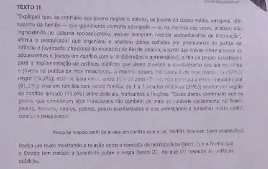 TEXTO II
"Expliquel que, ao contrário dos jovens negros e pobres, as Jovens de classe média, em geral,têm
suporte da familia -que geralmente contrata advogado C. na maloria das vezes.acabam nào
Ingressando no sistema socioeducative sequer cumprem medida socioeducative de internaçso",
afirma o pesquisador que organizou e analisou dados colhidos por promotorias de fustica da
infencia e juventude infracional do municipio do Rlo de Janeiro, a partir das citivas informals com 05
adolescentes e jovens em conflito com a lel (liberados e apreendidos), a fim de propor estrategias
para a implementação de politicas publicas que visem prevenir o envolvimento dos adolescuntes
e jovens na pratica de ntos infracionsis, A malorio desses individuos d do sexo mascing (97% )
negro (76,2% ) est. a falxa eta entre 15-17 anos (7) a) nào cenclulu o ensina fundamental
(91,3% ) vive em famillas com renda familiar de 1 a 3 sararios minimos (34% ) moram em regiso
de conflto armado (71,6% ) entre policials, traficantes e facç&es. "Esses dados confirmam"que os
fovens que cometeram atos Infracionais sao tambem os mais vulnerdveis socialmente no Brasil:
jovens, homens, negros, pobres pouco escolarizados e que começaram a trabalhar muito cedo".
conclui o pesquisador.
Pesquisa mapela peril de jovens em conflito com a Let. FAPERI. Internet: (com ecaptaçóes).
Redija um texto mostrando a relação entre o conceito de necropolitica (texto 1) e a forma que
Estado tem tratado a fuventude pobre e negra (texto II) no que dit respelto d politicas
públicas.
(com adaptacties)