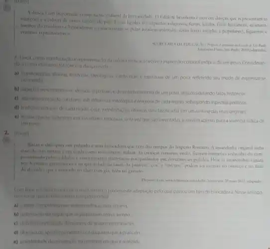 (them)
A danca e um importante componente cultural da humanidade. O folclore brasileiro c rico em danças que representam as
tradicoes e a colture de varias regioes do pals. Itstio ligadas aos aspectos religiosos, festas lendas, fatos historicos aconteci-
mentos do cotiliano e brincadeirs e caracterizam-se pelas musicas animadas (com letras simples e populares)figurinos e
cenarios representatives.
SICKITARIA DA FEDUCACIO Proporto Camualar do Entah de Sao Panle
Educacio Fisica Sio Panlo 2009 (adaptado)
Adanca, comomanifestacioe representaçodo cultura ritmica, envolve a expressão corporal própria de um povo. Consideran-
do a como elemento folclorico, a danca revela
a) manifestaçoes afetivas historicas, ideologicas intelectuais e espirituais de um povo, refletindo seu modo de expressar-se
no mundo
b) aspectos eminentemente afetivos, espirituais ede entretenimento de um povo desconsiderando fatos históricos
c) acontecimentos do cotidiano, sob influencia mitologica e religiosa de cada regiáo, sobrepondo aspectos politicos.
d) tradiçoes culturals decadi regi3o, cujas manifestaçbes Hitmicas sào classificadas em um ranking das mais originais
e) lendas, quese sustentam em inverdades historicas, uma vezque sao inventadas, e servem apenas para a vivéncia lúdica de
umpovo
2.(Enem)
Riscar o chio pars sair pulando é uma brincadeina que vem dos tempos do Imperio Romano A amarelinha original tinha
mais de com metros cera usada como treinamento militar. As crancas romanas, então, fizeram imitaçoics reduzidas do cam-
no utilizado pelos soldados c acrescentaram numeraçionos quadrados que deveriam ser pulados. Hoje as amarelinhas variam
nos formatos geometricos na quantidade de casak As palavras "ceu"e "inferno" podem ser escritas no começo eno final
do desenho, que e marcado no chào com giz, tinta ou graveto.
Disponivel ent www babliotec main 2015 (adaptado).
Combase em fatos historicos o texto retrata o processo de adaptação pelo qual passou um tipo de brincadeira. Nesse sentido
concluise que as brincadeiras comportam ola
a) caráter competitivo que se assemelha as suas origens
b) delimitação de regras que se perpetuam com o tempo
c) definiçao antecipada do numero de grupos participantes
d) objetivo de aperfeicoamento fisico daqueles que a praticam
e) possibilidade de reinvenção no contextoem que e realizada