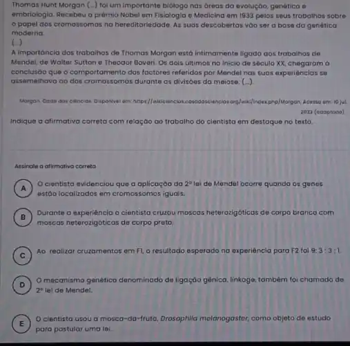 Thomas Hunt Morgan (...) fol um importante biólogo nas dreas da evolução, genética e
embriologia. Recebeu o prêmio Nobel em Fisiologia e Medicina em 1933 pelos seus trabalhos sobre
papel dos cromossomas na hereditariedade. As suas descobertas vào ser a base da genética
moderna.
(ldots )
A importância dos trabalhos de Thomas Morgan está Intimamente ligada aos trabalhos de
Mendel, de Walter Sutton e Theodor Boveri. Os dois últimos no inicio de século XX, chegaram ở
conclusão que o comportamento dos factores referidos por Mendel nas suas experiencias se
assemelhava ao dos cromossomas durante as divisôes da meiose. (...)
Morgon. Cado das ciencias Disponivel em: https://wikicienclo:rg/wik/index,php/Morgon. Acesso em:10 jut.
2023 (adaptodo)
Indique a afirmativa correta com relação ao trabalho do cientista em destaque no texto.
Assinale a alirmativa correta
A )
cientista evidenciou que a aplicaçáo da 2^circ  lei de Mendel ocorre quando os genes
estão localizados em cromossomos iguais
B
Durante a experiência o cientisto cruzou moscas heterozigóticas de corpo branco com
moscas heterozigóticas de corpo preto.
C )
Ao realizar cruzamentos em F1, o resultado esperado na experiéncia para F2 foi 9:3:3:1.
D )
mecanismo genético denominado de ligação gênica linkage, também foi chamado de
2^circ  lei de Mendel.
E
cientista usou a mosca-da-fruta, Drosophila melanogaster, como objeto de estudo
E
para postular uma lei.