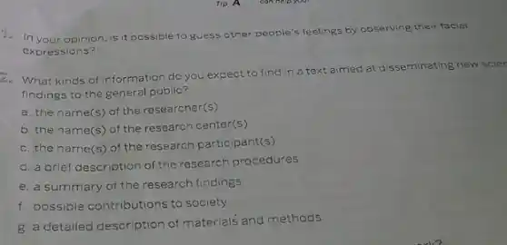 Tip A
In your opinion, is it possible to guess other p
people's feelings gs by observing their facial
expressions?
2. What kinds of information do you expect to find in a text aimed at disseminating new scier
findings to the general public?
a. the name(s) of the researcher(s)
b. the name(s) of the research center(s)
c. the name(s) of the research participant(s) (s)
d. a brief description of the research procedures
e. a summary of the research findings
f. possible contributions to society
g a detailed description of materials and methods