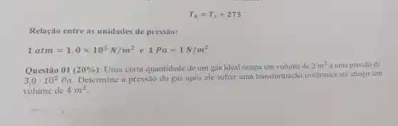 T_(k)=T_(c)+273
Relação entre as unidades de pressão:
1atm=1,0times 10^5N/m^2 e 1Pa=1N/m^2
Questão 01(20% ) : Uma certa quantidade de um gás ideal ocupa um volume de
2m^3 a uma pressão de
3,0cdot 10^5Pa
Determine a pressão do gás após ele sofrer uma transformação isotérmica até atingir um
volume de 4m^3