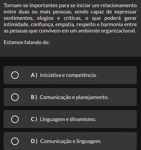 Tornam-se importantes para se iniciar um relacionamento
entre duas ou mais pessoas , sendo capaz de expressar
sentimentos , elogios e críticas, o que poderá gerar
intimidade , confiança , empatia , respeito e harmonia entre
as pessoas que convivem em um ambiente organizacional.
Estamos falando de:
A) Iniciativa e competência.
B) Co municação e planejamento.
C) Linguageme dinamismo.
D) Co municação e linguagem.