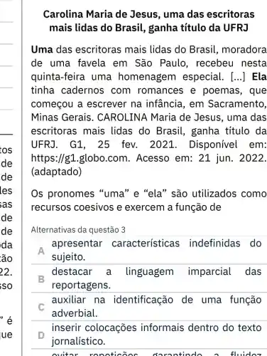 tos
de
de
les
sas
de
de
da
ão
'é
ue
Carolina Maria de Jesus, uma das escritoras
mais lidas do Brasil , ganha título da UFRJ
Uma das escritoras mais lidas do Brasil moradora
de uma favela em São Paulo , recebeu nesta
quinta-feira uma homenagem especial. [...] Ela
tinha cadernos com romances e poemas , que
começou a escrever na infancia, em Sacramento,
Minas Gerais . CAROLINA Maria de Jesus, uma das
escritoras mais lidas do Brasil , ganha título da
UFRJ. G1 , 25 fev. 202.1. Disponível em:
https://g1 globo.com . Acesso em:21 jun . 2022.
(adaptado)
Os pronomes "uma" e "ela " são utilizados como
recursos coesivos e exercem a função de
Alternativas da questão 3
apresentar características indefinidas do
sujeito.
destacar a linguagem imparcial das
E
reportagens.
auxiliar na identificação de uma função
C
adverbial.
inserir colocações informais dentro do texto
jornalístico.
ovitor ronoticoos oorantindo o fluidoz