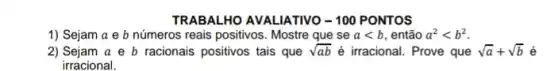 TRABALHO AVALIATIVO - 100 PONTOS
1) Sejam a e b números reais positivos . Mostre que se alt b , então a^2lt b^2
2) Sejam a e b racionais positivos tais que sqrt (ab) é irracional. Prove que sqrt (a)+sqrt (b)
irracional.