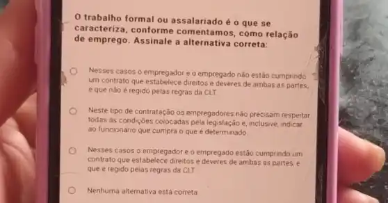 trabalho formal ou assalariado é 0 que se
caracterize , conforme com entamos, como relação
de emprego Assinale a alternativa correta:
Nesses casos o empregador e o empregado não estão cumprindo
um contrato que estabelece direitos e deveres de ambas as partes,
e que não é regido pelas regras da CLT.
Neste tipo de contratação os empregadores não precisam respeitar
todas as condições colocadas pela legislação e inclusive, indicar
ao funcionário que cumpra o que é determinado.
Nesses casos o empregador e o empregado estão cumprindo um
contrato que estabelece direitos e deveres de ambas as partes, e
que é regido pelas regras da CLT.
Nenhuma alternativa está correta