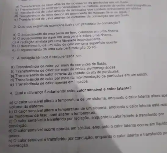 a) Transferência de calor através do movimento de moléculas em um fluido
a) Transferencia de calor sem necessidade de matéria, através de ondas eletromag noticas
c) Transferência de calor Transferéncia através de moléculas que colidem diretamente em solidos
d) Transferência de calor devido ao movimento de massas de ar ou agua
e) Transferência de calor através de correntes de convecção em um
2. Qual dos seguintes exemplos ilustra um processo de convecção?
a)
aquecimento de uma barra de ferro colocada em uma chama.
b)
aquecimento da água em uma panela sobre uma chama.
c) A radiação emitida por uma lâmpada incandescente.
d)
derretimento de um cubo de gelo em uma superficie quente.
e) O aquecimento de uma sala pela radiação do sol.
3. A radiação térmica é caracterizada por:
a) Transferência de calor por meio de correntes de fluido.
b) Transferência de calor por meio de ondas eletromagnéticas.
Transferência de calor através do contato direto de particular
d) Transferência de calor por meio da movimentação de partículas em um sólido.
e) Transferência de calor apenas em líquidos.
4. Qual a diferença fundamental entre calor sensivel e calor latente?
a) O calor sensivel altera a temperatura de um sistema, enquanto o calor latente altera ape
volume do sistema.
b) O calor sensivel altera a temperatura de um sistema, enquanto o calor latente está ass
as mudanças de fase sem alterar a temperatura.
c) O calor sensivel é transferido por radiação, enquanto o calor latente é transferido por
condução.
d) O calor sensivel ocorre apenas em sólidos, enquanto o calor latente ocorre em liquido
gases.
e) O calor sensivelé transferido por condução, enquanto o calor latente é transferido po
convecção.