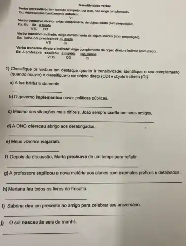 Transitividade verbal
Verbo Intransitivo: tem sentido completo, por isso, não exige complemento.
Ex: Adolescentes basicamente estudam.
vị
Verbo transitivo direto: exige complemento de objeto direto (sem preposição).
Ex: Eu flz a tarefa.
VTD OD
Verbo transitivo indireto: exige complemento de objeto Indireto (com preposição).
Ex: Todos nós precisamos do aluda.
Verbo transitivo direto e Indireto: exige complemento de objeto direto e indireto (com prep.).
Ex: A professora explicou a matéria ags alunos.
1) Classifique os verbos em destaque quanto à transitividade, identifique o seu complemento
(quando houver) e classifique-o em objeto direto (OD)e objeto indireto (OI).
a) A lua brilha lindamente.
__
b) O governo implementou novas politicas públicas.
__
c) Mesmo nas situações mais difficeis, João sempre confla em seus amigos.
__
d) A ONG ofereceu abrigo aos desabrigados.
__
e) Meus vizinhos viajaram.
__
f) Depois da discussão Marta precisava de um tempo para refletir.
__
g) A professora explicou a nova matéria aos alunos com exemplos práticos e detalhados.
__
h) Mariana leu todos os livros de filosofia.
__
i) Sabrina deu um presente ao amigo para celebrar seu aniversário.
__
J) O sol nasceu às seis da manhã.
__