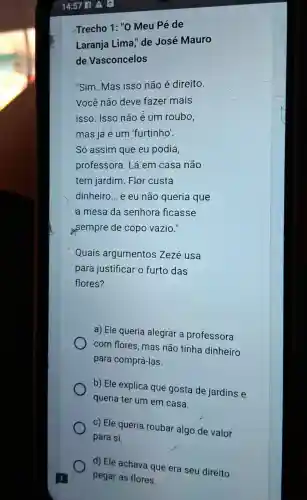 Trecho 1: "0 Meu Pé de
Laranja Lima "de José Mauro
de Vasconcelos
"Sim. Mas isso não é direito.
Você não deve fazer mais
isso. Isso não é um roubo,
mas já é um 'furtinho'.
Só assim que eu podia,
professora. Lá em casa não
tem jardim. Flor custa
dinheiro... e eu não queria que
a mesa da senhora ficasse
sempre de copo vazio."
Quais argumentos Zezé usa
para justificar o furto das
flores?
a) Ele queria alegrar a professora
com flores, mas não tinha dinheiro
para comprá-las.
b) Ele explica que gosta de jardins e
queria ter um em casa.
c) Ele queria roubar algo de valor
para si.
d) Ele achava que era seu direito
pegar as flores.