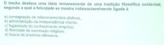 trecho destaca uma ideia remanescente de uma tradição filosófica ocidental,
segundo a qual a felicidade se mostra indissociaveln ente ligada à
a) consagração de relacionamentos afetivos,
b) administração da independência interior,
c) fugacidade do conhecimento empirico,
d) liberdade de expressão religiosa
e) busca de prazeres efêmeros.