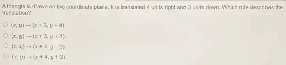 A triangle is drawn on the coordinate plane. It is translated 4 units right and 3 units down. Which rule describes the
translation?
(x,y)arrow (x+3,y-4)
(x,y)arrow (x+3,y+4)
(x,y)arrow (x+4,y-3)
(x,y)arrow (x+4,y+3)