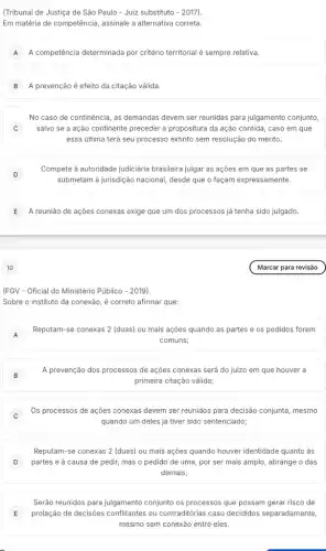 (Tribunal de Justiça de São Paulo - Juiz substituto - 2017).
Em matéria de competência assinale a alternativa correta.
A A competência determinada por critério territorial é sempre relativa.
B A prevenção é efeito da citação válida.
No caso de continência , as demandas devem ser reunidas para julgamento conjunto,
j salvo se a ação continente preceder a propositura da ação contida, caso em que
essa última terá seu processo extinto sem resolução do mérito.
)
Compete à autoridade judiciária brasileira julgar as ações em que as partes se
submetam à jurisdição nacional desde que o façam expressamente.
E A reunião de ações conexas exige que um dos processos já tenha sido julgado.
(FGV - Oficial do Ministério Público - 2019).
Sobre o instituto da conexão, é correto afirmar que:
A
Reputam-se conexas 2 (duas)ou mais ações quando as partes e os pedidos forem
comuns;
B B
A prevenção dos processos de ações conexas será do juizo em que houver a
primeira citação válida;
C
Os processos de ações conexas devem ser reunidos para decisão conjunta, mesmo
quando um deles já tiver sido sentenciado;
D partes e à causa de pedir, mas o pedido de uma, por ser mais amplo, abrange o das
Reputam-se conexas 2 (duas)ou mais ações quando houver identidade quanto as
demais;
Serão reunidos para julgamento conjunto os processos que possam gerar risco de
E prolação de decisôes ou contraditórias caso decididos separadamente,
mesmo sem conexão entre eles.