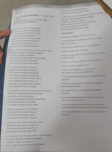 TRILHA
chuva de Honestidade (Canção de Flavio
(candro) de outubro de 1969 (idade
Nascinento: 350. Pernambuco
Quando o ronco feroz do carro pipa
força do aboio do vaqueiro
Quando o gado berrando no terreiro
Se despede da vida do peao
Quando verde eu procuro pelo chào
Nào encontro mais nem mandacaru
Da tristeza ter que viver no Sul
Pra morrer de saudades do sertáo
Eu seique a chuva é pouca e que o châo é quente
Mas tem mão boba enganando a gente
Secando o verde da irrigação
Nào, eu nào quero enchentes de caridade
Só quero chuva de honestidade
Molhando as terras do meu sertão
Eu pensei que tivesse resolvida
Essa forma de vida tào medonha
Mas ainda me matam de vergonha
Os currais, coronéis e suas cercas
Eu pensei nunca mais sofrer da seca
No Nordeste do século vinte e um
Onde até o voo troncho de um anum
Fez progressos e teve evolução
Eu sei que a chuva é pouca e que o chão é quente
Mas tem máo boba enganando a gente
Secando o verde da irrigação
Nào, eu nào quero enchentes de caridade
Só quero chuva de honestidade
Molhando as terras do meu sertão
Israel é mais seco que o Nordeste
No entanto se investe de fartura
Dando força total à agricultura
Faz brotar folha verde no deserto
Dá pra ver que o desmando aqui é certo
Sobra voto, mas, falta competência
Pra tirar das cacimbas da ciência
Agua doce que regue a plantação
Eu sei que a chuva é pouca e que o chậo é quente
So quero chuva de honestidade
Molhando as terras do meu sertáo
Eu sei que a chuva é pouca eque o chào é quente
Mas tem mão boba enganando a gente
Secando o verde da
Não, eu nào quero enchentes de caridade
Só quero chuva de honestidade
Molhando as terras do meu sertáo
Interpretando
1-Qualé a mensagem principal da musica?
2-A honestidade é apresentada como uma virtude
essencial na vida?
3-Como isso se relaciona com a sociedade atual?
4-Quais metaforas são utilizadas?
S-Como a imagem da "chuva" se relaciona com a idela
de honestidade?
6-0 que a chuva representa no contexto da letra?
7-Quais emoçōes a música evoca?
8-Como o artista expressa a importância da
honestidade nas relações interpessoals?
9-A música reflete algum aspecto da realidade social
brasileira?
10- Como a honestidade é percebida nas relações
sociais e politicas atuais?
11- De que maneira a música aborda as relaçōes
humanas?
12- A honestidade é vista como um valor que pode
transformar essas relaçbes?
13-1Como a estrutura da música (ritmo, melodia,
repetição) contribui para a transmissão da mensagem?
14- A musicalidade influencia a forma como a letra é
recebida?