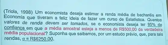 (Triola , 1998) Um economista deseja estimar a renda média de bacharéis em
Economia que tiveram a feliz Ideia de fazer um curso de Estatística . Quantos
valores de renda devem ser tomados , se o economista deseja ter 95%  de
confianca em que a médla amostral esteja a menos de RS500,00 da verdadeira
média populacional'? Suponha que saibamos , por um estudo prévio, que , para tais
rendas, sigma =R 6250,00