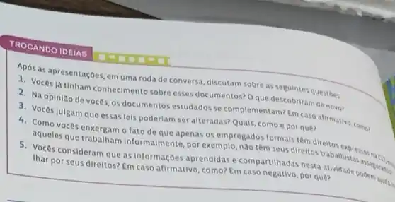 TROCANDO IDEIAS
Apos as apresentaçbes, em uma roda de conversa discutam sobre as seguinte questoes
1. Voces já tinham conhecimento sobre esses documentos? O que descobriram de novo?
2. Na opinião de vocês, os documentos estudados se complementam?por ques afirmativo, comes
3. Voces julgam que essas leis poderiam ser alteradas? Quais, como e por que?
4. Como voces enxergam o fato de que apenas os empregados n seus difem direltos expression
4
aqueles que trabalham Informalmente, por exemplo nào têm seus direitos trabalhistas assegure.
5. Voces consideram que as informações aprendidas e compartilhadas nesta atividade podemintos
Ihar por seus direitos? Em caso afirmativo, como? Em caso negativo, por quê?
ajudgio