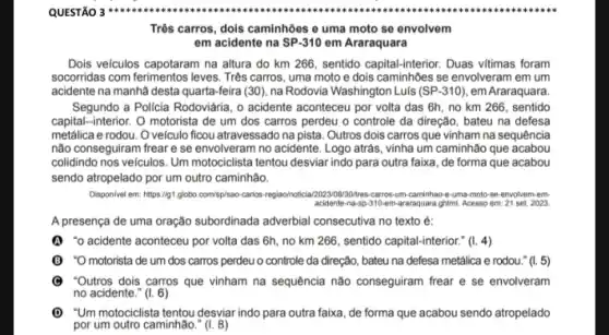 Três carros, dols caminhôes e uma moto se envolvem
em acidente na SP-310 em Araraquara
Dois veículos capotaram na altura do km 266 , sentido capital-interior. Duas vitimas foram
socorridas com ferimentos leves . Três carros, uma moto e dois caminhões se envolveram em um
acidente na manhã desta quarta-feira (30), na Rodovia Washington Luls (SP-310) em Araraquara
Segundo a Policia Rodoviária , o acidente aconteceu por volta das 6h, no km 266, sentido
capital-interior. O motorista de um dos carros perdeu o controle da direção, bateu na defesa
metálica e rodou. O veículo ficou atravessado na pista. Outros dois carros que vinham na sequência
não conseguiram frear e se envolveram no acidente . Logo atrás, vinha um caminhão que acabou
colidindo nos velculos. Um motociclista tentou desviar indo para outra faixa, de forma que acabou
sendo atropelado por um outro caminhão.
Disponivel em: https://gt.globo com/sp/sao-carlos-regiao/notici caminhao e-uma-moto-se-envolvem:em
acidenti-na-sp-110em-araraquara-ghmL Acesso em: 21 set. 2023.
A presença de uma oração subordinada adverbial consecutiva no texto é:
(1) "o acidente aconteceu por volta das 6h, no km 266, sentido capital-interior:" (1. 4)
(B) "O motorista de um dos carros perdeu o controle da direção, bateu na defesa metálica e rodou." (1.5)
(C) "Outros dois carros que vinham na sequência não conseguiram frear e se envolveram
no acidente." (I. 6)
(1) "Um motociclista tentou desviarindo para outra faixa, de forma que acabou sendo atropelado
por um outro caminhão " (1. 8)