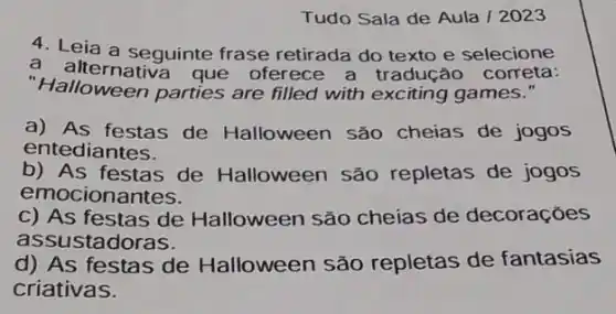 Tudo Sala de Aula 12023
4. Leia a seguinte frase retirada do texto e selecione
a alternativa que oferece a tradução correta:
"Halloween parties are filled with exciting games."
a) As festas de Halloween são cheias de jogos
entediantes.
b) As festas de Halloween são repletas de jogos
emocionantes.
c) As festas de Halloween são cheias de decoraçōes
assustadoras.
d) As festas de Halloween são repletas de fantasias
criativas.