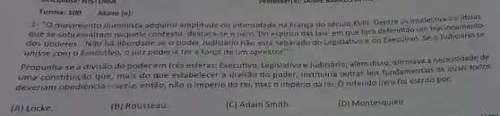 Turma: 100 Aluno (a):
1-"O intelectuais e ideias
que se sobressate in maquel adquiriu amplitude ou intensidade na França do século XVIII. Dentre os
dos poderes: 'Não há liberdade se o poder Judiciário não está separado do Legislativo e do Executivo. Se o se
unisse com o Executivo o juiz poderia ter a força de um opressor".
Propunha-se a divisão do poder em três esferas: Executivo Legislativo e Judiciário além disso, afirmava a necessidade de
uma constituição que mais do que estabelecer a divisão do poder, instituiria outras leis fundamentais às quais todos
deveriam obediência -seria, então, não o império do rei, mas o império da lei O referido livro foi escrito por:
(A) Locke.
(B) Rousseau.
(C) Adam Smith.
(D) Montesquieu