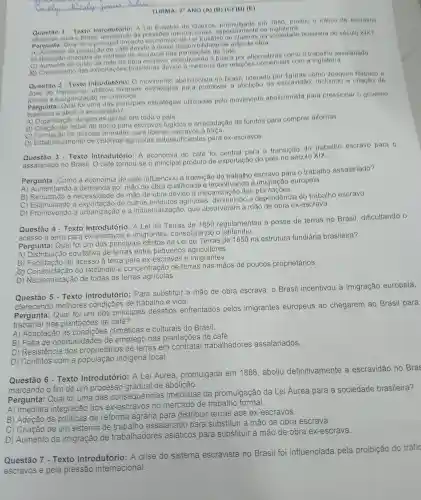 TURMA: 29 ANO (A) (B)(C) (1) (E)
Questao 1. Texto Introdutorio:A Lei Fusebio de Quelros em 1850 proibiu o trafico de escravos
para o Brasil da da
Pergunta:Qual for o principal impacto economic o da Lei Fusebio na sociedade brasileira do século XIX?
A)Aumento da producac de cafe devide mator disponibilicle ide de mào de obra
(a) Reducao imediata do numero de eacravos nas de cate
do custo escrave incentivando a busea por alternativas como o trabalho assalariado
x Crescimento das exportacoes brasileiras devide a methoria das relaçoes com a Inglaterra
Questao 2 - Texto Introdutorio:movimente abolicionista no Brasil liderado por figuras como Joaquim Nabuco s
Jose do utilizou diversas para promover a abolição da escravidao , incluindo a criacto de
ea organização de comicios
Pergunta das principals estrategias utilizadas pelo movimento abolicionista para pressionar - governo
a abolir a escravidao?
A)Organizaça de greves gerais em todo o pais.
B)redes de apoio para escravos fugidos e arrecadação do fundos para comprar alforrias
C)milicias armadas para libertar a forea.
D)Estabelecimente de colônias agricolas autossuficientes para ex-escravos.
Questão 3 - Texto Introdutório:A economia do café foi central para a transicáo do trabalho escravo para 9
assalariado no Brasil O cafe tornou-se o principal produto de exportação do pais no século XIX.
Pergunta Como a economia do cafe influenciou a transição do trabalho escravo para o trabalho assalariado?
A)Aumentando a demanda por mão de obra qualificada e incentivand ) a europela.
B ) Reduzindo a de mão de obra devido das
C Promovendo a de outros produtos agricolas diminuindo a dependência do trabalho escravo.
D)a urbanização ea industrialização , que absorveram a máo de obra ex-escrava.
Questão 4-Texto Introdutório:A Lei de Terras de 1850 regulamentou a posse de terras no Brasil dificultando o
acesso à terra para ex-escravos imigrantes , consolidando o latifúndio.
Pergunta Qual foi um dos principais efeitos da Lei de Terras de 1850 na estrutura fundiária brasileira?
A) Distribuição equitativa de terras entre pequenos agricultores.
B ) Facilitação do acesso a terra para ex e imigrantes.
B) Facilitaçáo do do latifundio e concentração de terras nas mãos de poucos proprietários.
D) Nacionalizaçã de todas as terras agricolas.
Questão 5 - Texto Introdutório: Para substituir a mão de obra escrava, 0 Brasil incentivou a imigração europeia,
melhores condições de trabalho e vida.
Pergunta:Qual foi um dos principais desafios enfrentados pelos imigrantes europeus ao chegarem ao Brasil para
trabalha r nas plantações de café?
A)Adaptaçãc , as condições climáticas e culturais do Brasil.
B) Falta de oportunidades de emprego nas plantações de café.
C)Resistencia dos proprietários de terras em contratar trabalhadores assalariados.
D)Conflitos com a população indigena local.
Questão 6 - Texto Introdutório : A Lei Áurea promulgada em 1888 aboliu definitivamente a escravidão no Bras
marcando o fim de um processo gradual de abolição.
Pergunta:Qual foi uma das consequências imediatas da promulgação da Lei Áurea para a sociedade brasileira?
A)integração dos ex-escravos no mercado de trabalho formal
B)Adoção de de reforma agrária para distribuir terras aos ex -escravos.
C)Criação de um sistema de trabalho assalariado para substituir a mão de obra escrava.
D)Aumento da imigração de trabalhadores asiáticos para substituir a mão de obra ex -escrava.
Questão 7. Texto Introdutório :A crise do sistema escravista no Brasil foi influenciada pela proibição do tráfic
escravos e pela pressão internacional.