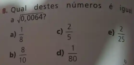 ual d núme ros é i gual
a
sqrt (0,0064)
a) (1)/(8)
c) (2)/(5)
e) (2)/(25)
b) (8)/(10)
d) (1)/(80)