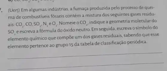 . (Uerj) Em algumas indústrias, a fumaça produzida pelo processo de quei-
ma de combustíveis fósseis contém a mistura dos seguintes gases residu-
ais: CO_(2),CO,SO_(2),N_(2)eO_(2)
Nomeie o CO_(2) indique a geometria molecular do
SO_(2)
e escreva a fórmula do óxido neutro. Em seguida, escreva o símbolo do
elemento químico que compōe um dos gases residuais, sabendo que esse
elemento pertence ao grupo 15 da tabela de classificação periódica.
__