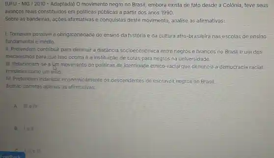 (UFU - MG / 2010 - Adaptada) 0 movimento negro no Brasil, embora exista de fato desde.a Colônia, teve seus
avanços reais constituidos em politicas públicas a partir dos anos 1990.
Sobre as bandeiras , ações afirmativas e conquistas deste movimento, analise as afirmativas:
1. Tornaram possivel a obrigatoriedade do ensino da história e da cultura afro-brasileira nas escolas de ensino
fundamental e médio.
II. Pretendem contribuir para diminuir a distância socioeconômica entre negros e brancos no Brasil e um dos
mecanismos para que isso ocorra é a instituição de cotas para negros na universidade.
III. Relacionam-se a Immovimento de politicas de identidade étnico-racial que denuncia a democracia racial
brasileira como um mito.
IV. Pretendem indenizar economicamente os descendentes de escravos negros no Brasil.
Eestão corretas apenas as afirmativas:
A IIIeIV
B 1ell
Feedback