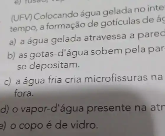 (UFV) Colocando água geladanointe
tempor aformação de goticulas defac
a) adgua gelada atravessa a parec
b) as gotas-d'água so bem pela par
se depo sitam.
a a micro fissur as na
fora.
d) o vapo r-d a qua pres ente na atr
e) o copo e de vidro.