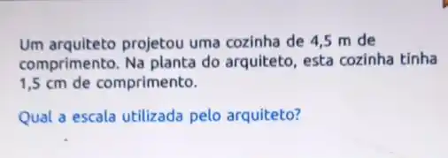 Um arquiteto projetou uma cozinha de 4,5 m de
comprimento. Na planta do arquiteto, esta cozinha tinha
1,5 cm de comprimento.
Qual a escala utilizada pelo arquiteto?