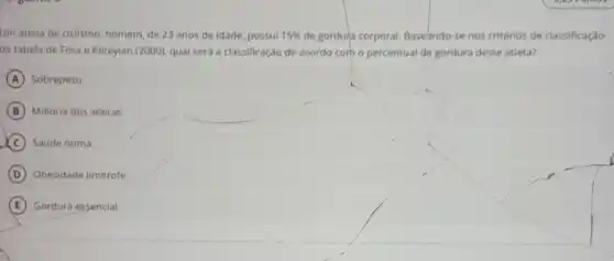 Um atleta de ciclismo homem, de 23 anos de idade, possul 15%  de gordu'a corporal Baseando-se nos critérios de classificação
da tabela de Foss e Keteyian (2000), qual será a classificação de acordo corh o percentual de gordura deste atleta?
A Sobrepeso.
B Maioria dos atletas.
C Saude otima.
D Obesidade limitrofe.
E Gordura essencial.