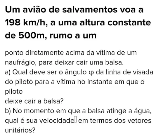 Um avia o de sa Ivame ntos voa a
198km/h , a uma a Itura cons tante
de 500 m, rumo a um
ponto diretamente acima da vítima de um
naufrágio, para deixar cair uma balsa.
a) Qual deve ser o ângulo varphi  da linha de visada
do piloto para a vítima no instante em que o
piloto
deixe cair a balsa?
b) No momento em que a balsa atinge a água,
qual é sua velocidade em termos dos vetores
unitários?