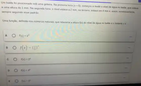 Um balde foi posicionado sob uma goteira. Na primeira hora
(x=0)
começou a medir o nivel de água no balde, que estava
a uma altura de 1 mm. Na segunda hora, o nivel estava a 2 mm; na terceira, estava em 4 mm e, assim, sucessivamente,
sempre seguindo esse padrão.
Uma função, definida nos números naturais, que relaciona a altura
f(x) do nível da água no balde e o instante xé
f(x)=x^2
B
f(x)=((1)/(2))^x
f(x)=2^x
f(x)=4^x
E
f(x)=8^x