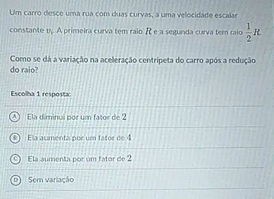 Um carro desce uma rua com duas curvas a uma velocidade escalar
constante v_(i) A primeira curva tem raio Rea segunda curva tem raio (1)/(2)R
Como se dá a variação na aceleração centripeta do carro após a redução
do raio?
Escolha 1 resposta:
A Ela diminui por um fator de 2
B Ela aumentá.porum fator de 4
C Ela aumenta por um fator de 2
D Sem variação