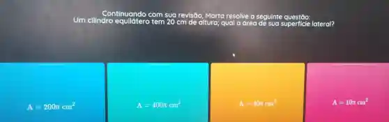 Um cilincontinumde com sua revisão Marta resolve
area de sua superficie lateral?
A=200pi cm^2
A=400pi cm^2
A=40pi cm^2
A=10pi cm^2